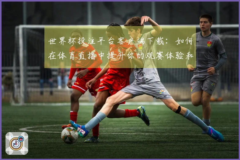 世界杯投注平台客户端下载：如何在体育直播中提升你的观赛体验和互动乐趣